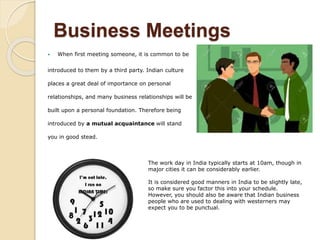 Business Meetings
 When first meeting someone, it is common to be
introduced to them by a third party. Indian culture
places a great deal of importance on personal
relationships, and many business relationships will be
built upon a personal foundation. Therefore being
introduced by a mutual acquaintance will stand
you in good stead.
The work day in India typically starts at 10am, though in
major cities it can be considerably earlier.
It is considered good manners in India to be slightly late,
so make sure you factor this into your schedule.
However, you should also be aware that Indian business
people who are used to dealing with westerners may
expect you to be punctual.
 