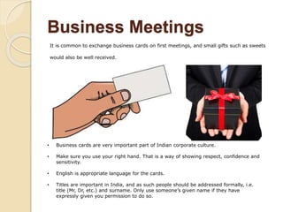Business Meetings
It is common to exchange business cards on first meetings, and small gifts such as sweets
would also be well received.
• Business cards are very important part of Indian corporate culture.
• Make sure you use your right hand. That is a way of showing respect, confidence and
sensitivity.
• English is appropriate language for the cards.
• Titles are important in India, and as such people should be addressed formally, i.e.
title (Mr, Dr, etc.) and surname. Only use someone’s given name if they have
expressly given you permission to do so.
 