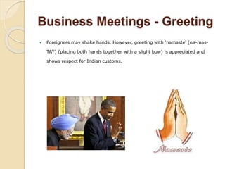 Business Meetings - Greeting
 Foreigners may shake hands. However, greeting with 'namaste' (na-mas-
TAY) (placing both hands together with a slight bow) is appreciated and
shows respect for Indian customs.
 