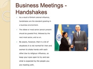 Business Meetings -
Handshakes
 As a result of British colonial influence,
handshakes are the standard greeting in
a business environment.
 The oldest or most senior person present
should be greeted first, followed by the
next most senior, and so on.
 Be aware, however, that in a lot of
situations it is not normal for men and
women to shake hands with each
other due to religious influence, so
keep your eyes open to try and see
what is expected by the people you
are meeting with.
 