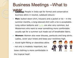Business Meetings –What to
wear Clothing: People in India opt for formal and conservative
business attire in neutral, subdued colours:
 Men: button-down shirt, trousers and a jacket or tie – in the
summer months, a long-sleeved shirt with a tie is acceptable.
Long cotton bottoms and kurta are also very common, but
Westerners who want to wear something more comfortable
usually opt for a summer suit made out of breathable fabric.
 Women: Women also wear blouses, pantsuits and long skirts.
Ladies, cover your knees and keep your necklines high.
 Avoid tight-fitting or sleeveless attire
- not only is modesty important, but
loose clothing is more comfortable in
the tropical heat!
 