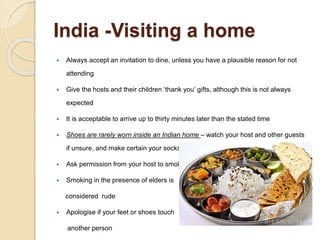 India -Visiting a home
 Always accept an invitation to dine, unless you have a plausible reason for not
attending
 Give the hosts and their children ‘thank you’ gifts, although this is not always
expected
 It is acceptable to arrive up to thirty minutes later than the stated time
 Shoes are rarely worn inside an Indian home – watch your host and other guests
if unsure, and make certain your socks are clean!
 Ask permission from your host to smoke.
 Smoking in the presence of elders is
considered rude
 Apologise if your feet or shoes touch
another person
 
