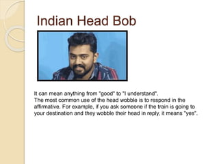 Indian Head Bob
It can mean anything from "good" to "I understand".
The most common use of the head wobble is to respond in the
affirmative. For example, if you ask someone if the train is going to
your destination and they wobble their head in reply, it means "yes".
 