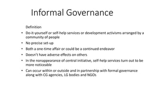 Informal Governance
Definition
• Do-it-yourself or self-help services or development activisms arranged by a
community of people
• No precise set-up
• Both a one-time affair or could be a continued endeavor
• Doesn’t have adverse effects on others
• In the nonappearance of central initiative, self-help services turn out to be
more noticeable
• Can occur within or outside and in partnership with formal governance
along with CG agencies, LG bodies and NGOs
 
