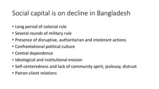 Social capital is on decline in Bangladesh
• Long period of colonial rule
• Several rounds of military rule
• Presence of disruptive, authoritarian and intolerant actions
• Confrontational political culture
• Central dependence
• Ideological and institutional erosion
• Self-centeredness and lack of community spirit, jealousy, distrust
• Patron-client relations
 