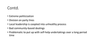 Contd.
• Extreme politicization
• Division on party lines
• Local leadership is coopted into unhealthy process
• Bad community-based dealings
• Problematic to put up with self-help undertakings over a long period
time
 