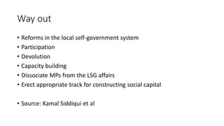 Way out
• Reforms in the local self-government system
• Participation
• Devolution
• Capacity building
• Dissociate MPs from the LSG affairs
• Erect appropriate track for constructing social capital
• Source: Kamal Siddiqui et al
 