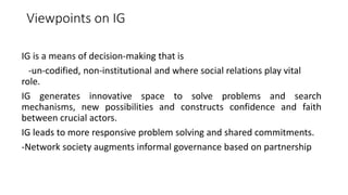 Viewpoints on IG
IG is a means of decision-making that is
-un-codified, non-institutional and where social relations play vital
role.
IG generates innovative space to solve problems and search
mechanisms, new possibilities and constructs confidence and faith
between crucial actors.
IG leads to more responsive problem solving and shared commitments.
-Network society augments informal governance based on partnership
 