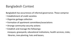 Bangladesh Context
Bangladesh has occurrences of informal governance. Those comprise
• Establishment of credit societies
• Organize garbage collection
• Formation of apartment committees/associations
• Arrange community-security actions
• Establish and manage the followings:
mosques; graveyards; educational institutions; health services; clubs;
libraries, tree-planting; hats and bazars;
 