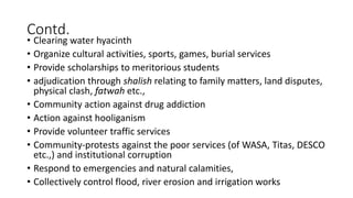 Contd.
• Clearing water hyacinth
• Organize cultural activities, sports, games, burial services
• Provide scholarships to meritorious students
• adjudication through shalish relating to family matters, land disputes,
physical clash, fatwah etc.,
• Community action against drug addiction
• Action against hooliganism
• Provide volunteer traffic services
• Community-protests against the poor services (of WASA, Titas, DESCO
etc.,) and institutional corruption
• Respond to emergencies and natural calamities,
• Collectively control flood, river erosion and irrigation works
 