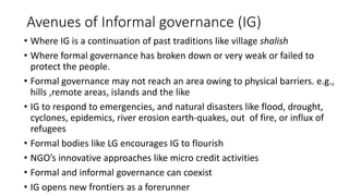 Avenues of Informal governance (IG)
• Where IG is a continuation of past traditions like village shalish
• Where formal governance has broken down or very weak or failed to
protect the people.
• Formal governance may not reach an area owing to physical barriers. e.g.,
hills ,remote areas, islands and the like
• IG to respond to emergencies, and natural disasters like flood, drought,
cyclones, epidemics, river erosion earth-quakes, out of fire, or influx of
refugees
• Formal bodies like LG encourages IG to flourish
• NGO’s innovative approaches like micro credit activities
• Formal and informal governance can coexist
• IG opens new frontiers as a forerunner
 