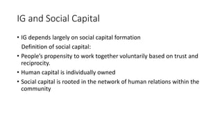 IG and Social Capital
• IG depends largely on social capital formation
Definition of social capital:
• People’s propensity to work together voluntarily based on trust and
reciprocity.
• Human capital is individually owned
• Social capital is rooted in the network of human relations within the
community
 