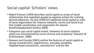 Social capital: Scholars’ views
• Robert Putnam (1993) describes social capital as arrays of social
relationships that expediate people to organize actions for realizing
desired objectives. He also (1995:67) explained social capital as sorts
of social organization for instance networks, norms and social trust
that enable coordination and cooperation for shared
benefits/paybacks(in Krishna 2003)
• Fukuyama says social capital entails ‘networks of social relations
which are characterized by norms of trust and reciprocity’ (Stewart W
& Richardson, 1998)
• Narayan and Cassidy (2001) outline the features of social capital as
‘group characteristics, togetherness, everyday sociability,
neighborhood connections, volunteerism’ and the like
 