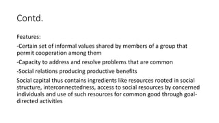 Contd.
Features:
-Certain set of informal values shared by members of a group that
permit cooperation among them
-Capacity to address and resolve problems that are common
-Social relations producing productive benefits
Social capital thus contains ingredients like resources rooted in social
structure, interconnectedness, access to social resources by concerned
individuals and use of such resources for common good through goal-
directed activities
 