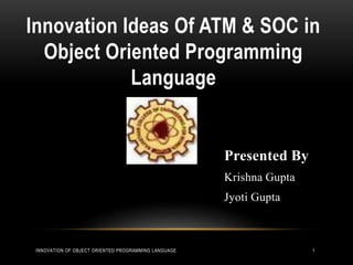Innovation Ideas Of ATM & SOC in
Object Oriented Programming
Language
Presented By
Krishna Gupta
Jyoti Gupta
INNOVATION OF OBJECT ORIENTED PROGRAMMING LANGUAGE 1
 