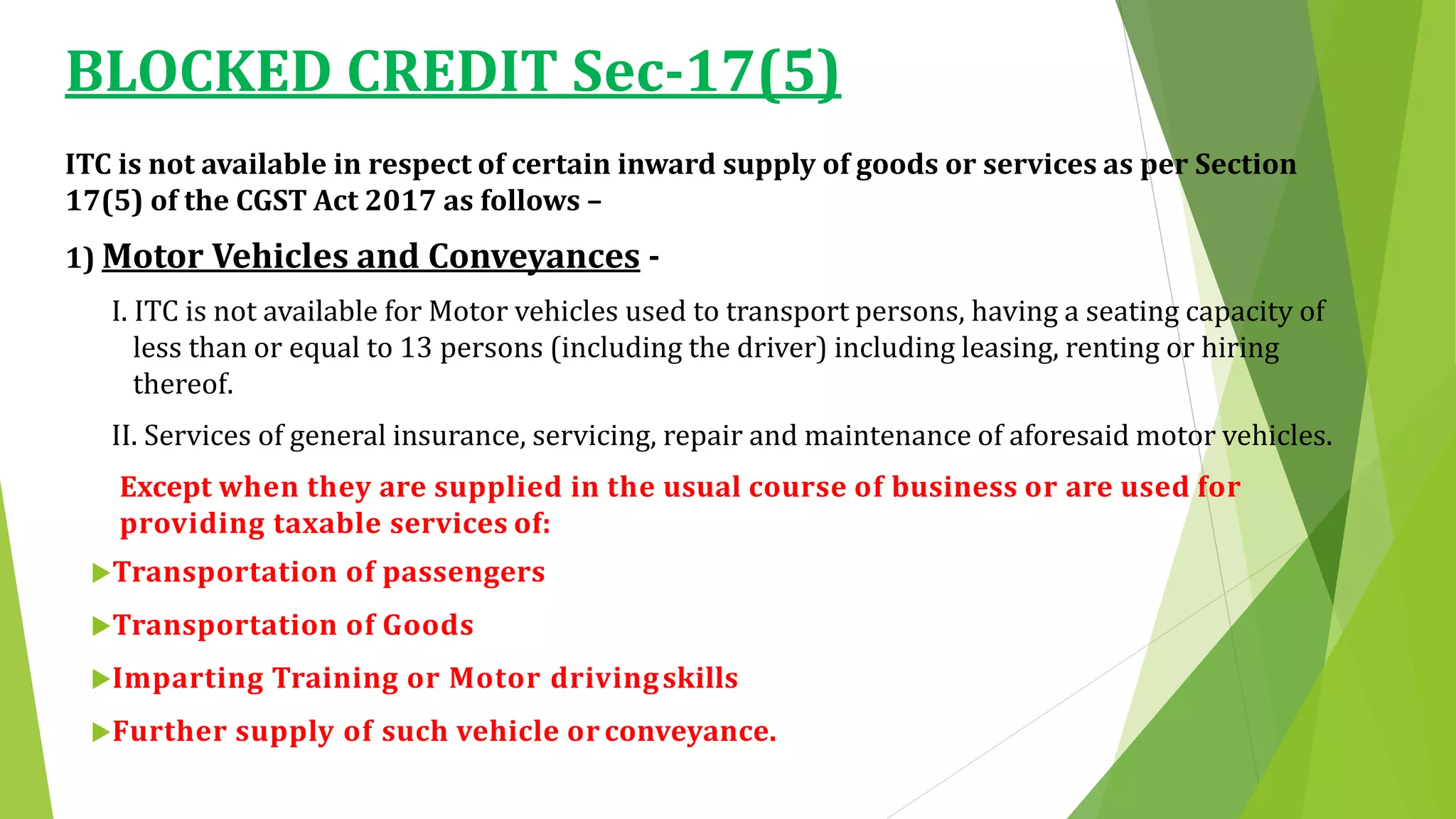 BLOCKED CREDIT Sec-17(5)
ITC is not available in respect of certain inward supply of goods or services as per Section
17(5) of the CGST Act 2017 as follows –
1) Motor Vehicles and Conveyances -
I. ITC is not available for Motor vehicles used to transport persons, having a seating capacity of
less than or equal to 13 persons (including the driver) including leasing, renting or hiring
thereof.
II. Services of general insurance, servicing, repair and maintenance of aforesaid motor vehicles.
Except when they are supplied in the usual course of business or are used for
providing taxable services of:
Transportation of passengers
Transportation of Goods
Imparting Training or Motor drivingskills
Further supply of such vehicle or conveyance.
 