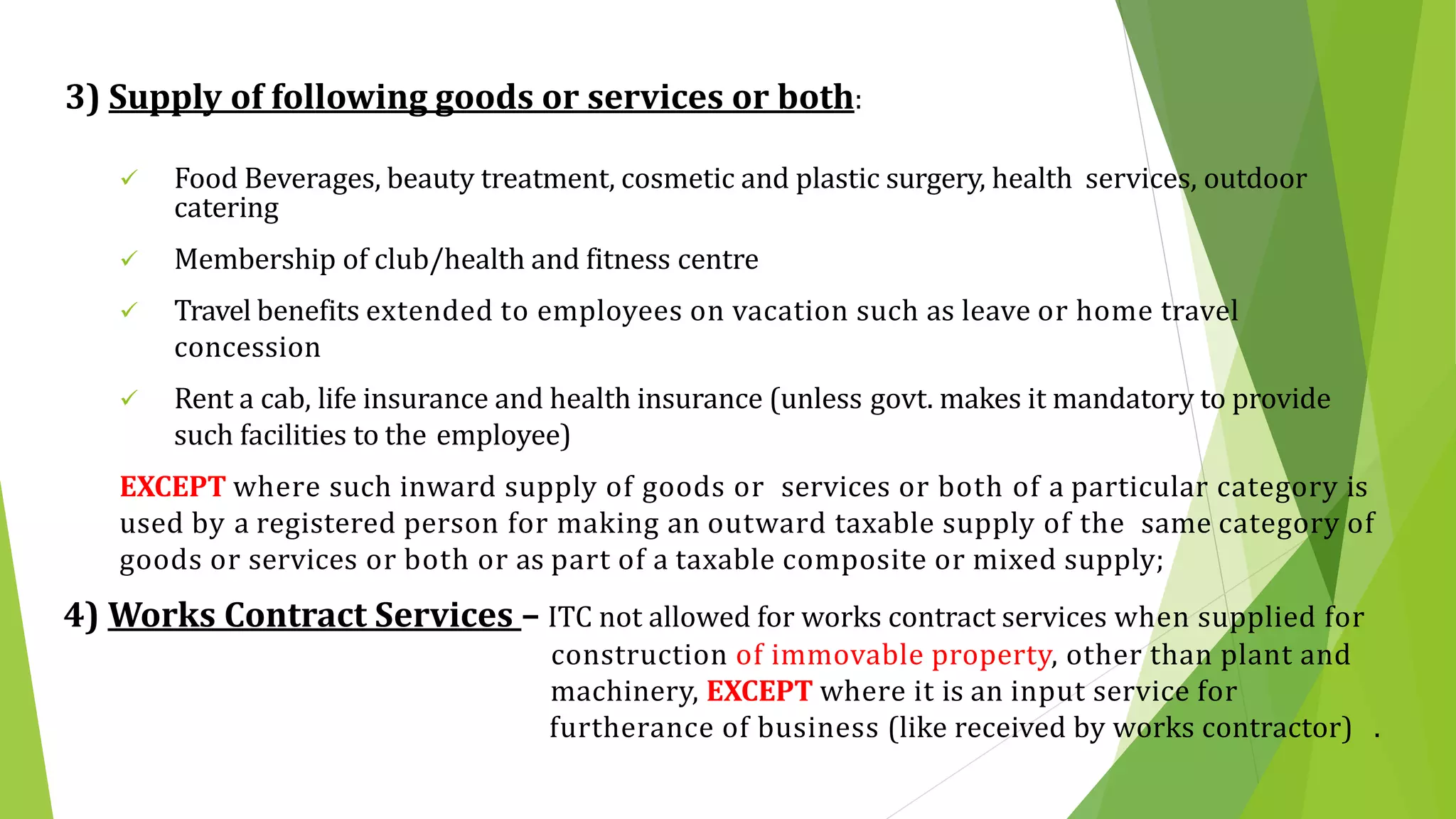 3) Supply of following goods or services or both:
 Food Beverages, beauty treatment, cosmetic and plastic surgery, health services, outdoor
catering
 Membership of club/health and fitness centre
 Travel benefits extended to employees on vacation such as leave or home travel
concession
 Rent a cab, life insurance and health insurance (unless govt. makes it mandatory to provide
such facilities to the employee)
EXCEPT where such inward supply of goods or services or both of a particular category is
used by a registered person for making an outward taxable supply of the same category of
goods or services or both or as part of a taxable composite or mixed supply;
4) Works Contract Services – ITC not allowed for works contract services when supplied for
construction of immovable property, other than plant and
machinery, EXCEPT where it is an input service for
furtherance of business (like received by works contractor) .
 