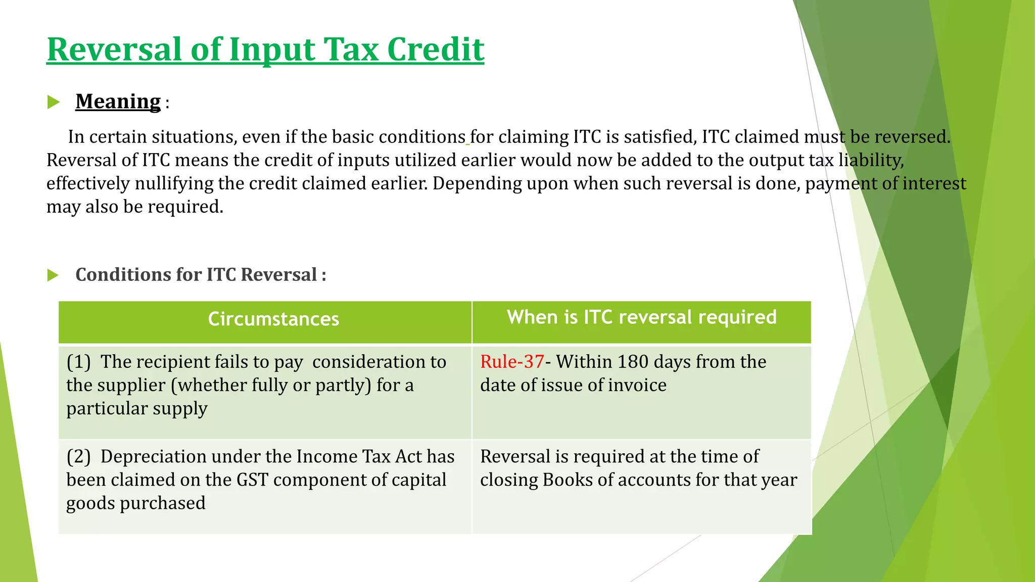 Reversal of Input Tax Credit
 Meaning :
In certain situations, even if the basic conditions for claiming ITC is satisfied, ITC claimed must be reversed.
Reversal of ITC means the credit of inputs utilized earlier would now be added to the output tax liability,
effectively nullifying the credit claimed earlier. Depending upon when such reversal is done, payment of interest
may also be required.
 Conditions for ITC Reversal :
Circumstances When is ITC reversal required
(1) The recipient fails to pay consideration to
the supplier (whether fully or partly) for a
particular supply
Rule-37- Within 180 days from the
date of issue of invoice
(2) Depreciation under the Income Tax Act has
been claimed on the GST component of capital
goods purchased
Reversal is required at the time of
closing Books of accounts for that year
 
