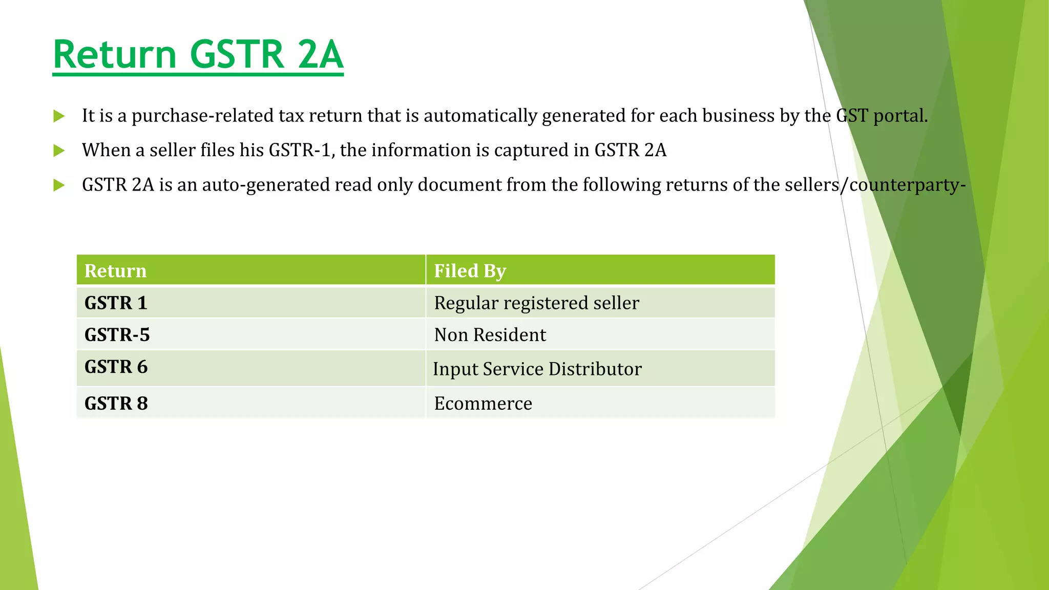 Return GSTR 2A
 It is a purchase-related tax return that is automatically generated for each business by the GST portal.
 When a seller files his GSTR-1, the information is captured in GSTR 2A
 GSTR 2A is an auto-generated read only document from the following returns of the sellers/counterparty-
Return Filed By
GSTR 1 Regular registered seller
GSTR-5 Non Resident
GSTR 6 Input Service Distributor
GSTR 8 Ecommerce
 