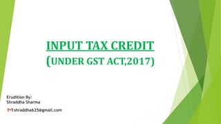 INPUT TAX CREDIT
(UNDER GST ACT,2017)
Erudition By:
Shraddha Sharma
shraddha625@gmail.com
 