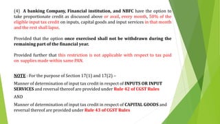 (4) A banking Company, Financial institution, and NBFC have the option to
take proportionate credit as discussed above or avail, every month, 50% of the
eligible input tax credit on inputs, capital goods and input services in that month
and the rest shall lapse.
Provided that the option once exercised shall not be withdrawn during the
remaining part of the financial year.
Provided further that this restriction is not applicable with respect to tax paid
on supplies made within same PAN.
NOTE : For the purpose of Section 17(1) and 17(2) –
Manner of determination of input tax credit in respect of INPUTS OR INPUT
SERVICES and reversal thereof are provided under Rule 42 of CGST Rules
AND
Manner of determination of input tax credit in respect of CAPITAL GOODS and
reversal thereof are provided under Rule 43 of CGST Rules
 