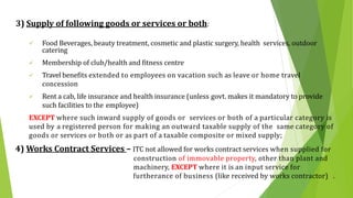 3) Supply of following goods or services or both:
 Food Beverages, beauty treatment, cosmetic and plastic surgery, health services, outdoor
catering
 Membership of club/health and fitness centre
 Travel benefits extended to employees on vacation such as leave or home travel
concession
 Rent a cab, life insurance and health insurance (unless govt. makes it mandatory to provide
such facilities to the employee)
EXCEPT where such inward supply of goods or services or both of a particular category is
used by a registered person for making an outward taxable supply of the same category of
goods or services or both or as part of a taxable composite or mixed supply;
4) Works Contract Services – ITC not allowed for works contract services when supplied for
construction of immovable property, other than plant and
machinery, EXCEPT where it is an input service for
furtherance of business (like received by works contractor) .
 