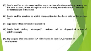 (5) Goods and/or services received for construction of an immovable property on
his own account, other than plant and machinery, even when used in course
or furtherance of business
(6) Goods and/or services on which composition tax has been paid under section
10
(7) Supplies used for personal consumption
(8) Goods lost/ stolen/ destroyed/ written off or disposed of by way of
gift/free sample
(9) Any tax paid after issuance of SCN with respect to such SCN, detention or
confiscation
 