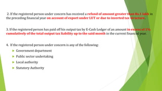 2. If the registered person under concern has received a refund of amount greater than Rs.1 lakh in
the preceding financial year on account of export under LUT or due to inverted tax structure.
3. If the registered person has paid off his output tax by E-Cash Ledger of an amount in excess of 1%
cumulatively of the total output tax liability up to the said month in the current financial year.
4. If the registered person under concern is any of the following:
 Government department
 Public sector undertaking
 Local authority
 Statutory Authority
 