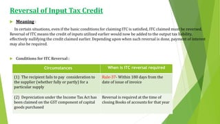 Reversal of Input Tax Credit
 Meaning :
In certain situations, even if the basic conditions for claiming ITC is satisfied, ITC claimed must be reversed.
Reversal of ITC means the credit of inputs utilized earlier would now be added to the output tax liability,
effectively nullifying the credit claimed earlier. Depending upon when such reversal is done, payment of interest
may also be required.
 Conditions for ITC Reversal :
Circumstances When is ITC reversal required
(1) The recipient fails to pay consideration to
the supplier (whether fully or partly) for a
particular supply
Rule-37- Within 180 days from the
date of issue of invoice
(2) Depreciation under the Income Tax Act has
been claimed on the GST component of capital
goods purchased
Reversal is required at the time of
closing Books of accounts for that year
 