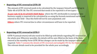  Reporting of ITC reversal in GSTR-3B
The amount of ITC reversal needs to be calculated by the taxpayer himself and filled up in
Table 4B of GSTR-3B. The ITC reversed that needs to be reported is of two types –
As per rule 42 & 43 of CGST/SGST Rules where the ITC attributable to exempt or non-
business supply is required to be calculated by us using the formula mentioned earlier and
entered in this field – thus this field will not be auto-populated; and
Others where ITC reversal due to other circumstances will have to be reported.
 Reporting of ITC reversal in GSTR-9
GSTR-9 (annual return) will also need to be filled up with details regarding ITC reversed for
the whole year. Wherever possible, the details will be auto-filled on the basis of the data
entered in the monthly Form GSTR 3B but changes can be made by the taxpayer wherever
required. Table 7 contains the details of ITC reversed and ineligible ITC for the financial year.
The relevant details need to be provided for the whole year accordingly.
 