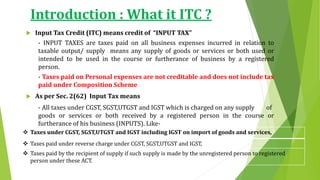  Taxes under CGST, SGST,UTGST and IGST including IGST on import of goods and services,
 Taxes paid under reverse charge under CGST, SGST,UTGST and IGST,
 Taxes paid by the recipient of supply if such supply is made by the unregistered person to registered
person under these ACT.
 Input Tax Credit (ITC) means credit of “INPUT TAX”
- INPUT TAXES are taxes paid on all business expenses incurred in relation to
taxable output/ supply means any supply of goods or services or both used or
intended to be used in the course or furtherance of business by a registered
person.
- Taxes paid on Personal expenses are not creditable and does not include tax
paid under Composition Scheme
 As per Sec. 2(62) Input Tax means
- All taxes under CGST, SGST,UTGST and IGST which is charged on any supply of
goods or services or both received by a registered person in the course or
furtherance of his business (INPUTS). Like-
Introduction : What it ITC ?
 