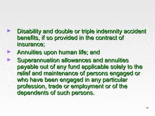 ►   Disability and double or triple indemnity accident
    benefits, if so provided in the contract of
    insurance;
►   Annuities upon human life; and
►   Superannuation allowances and annuities
    payable out of any fund applicable solely to the
    relief and maintenance of persons engaged or
    who have been engaged in any particular
    profession, trade or employment or of the
    dependents of such persons.

                                                     10
 