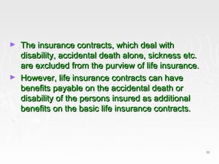 ►   The insurance contracts, which deal with
    disability, accidental death alone, sickness etc.
    are excluded from the purview of life insurance.
►   However, life insurance contracts can have
    benefits payable on the accidental death or
    disability of the persons insured as additional
    benefits on the basic life insurance contracts.



                                                        11
 