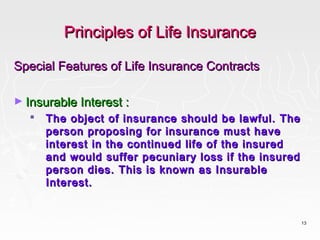 Principles of Life Insurance

Special Features of Life Insurance Contracts

► Insurable Interest :
      The object of insurance should be lawful. The
       person proposing for insurance must have
       interest in the continued life of the insured
       and would suffer pecuniary loss if the insured
       person dies. This is known as Insurable
       Interest.


                                                        13
 