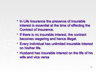  In Life Insurance the presence of insurable
  interest is essential at the time of effecting the
  Contract of Insurance.
 If there is no insurable interest, the contract
  becomes wagering and hence illegal.
 Every individual has unlimited insurable interest
  on his/her life.
 Husband has insurable interest on the life of his
  wife and vice versa

                                                  14
 
