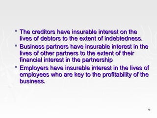  The creditors have insurable interest on the
  lives of debtors to the extent of indebtedness.
 Business partners have insurable interest in the
  lives of other partners to the extent of their
  financial interest in the partnership
 Employers have insurable interest in the lives of
  employees who are key to the profitability of the
  business.



                                                  15
 