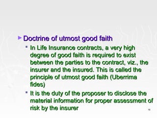 ► Doctrine of utmost good faith
   In Life Insurance contracts, a very high
    degree of good faith is required to exist
    between the parties to the contract, viz., the
    insurer and the insured. This is called the
    principle of utmost good faith (Uberrima
    fides)
   It is the duty of the proposer to disclose the
    material information for proper assessment of
    risk by the insurer                         16
 
