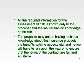  All the required information for the
  assessment of risk is known only to the
  proposer and the insurer has no knowledge
  of the risk
 The proposer may not be having technical
  knowledge about the insurance products,
  the benefits, pricing aspects etc. and hence
  will have to rely upon the insurer to ensure
  that the terms of the contract are fair and
  equitable.
                                            17
 