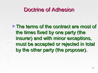 Doctrine of Adhesion

►The terms of the contract are most of
 the times fixed by one party (the
 insurer) and with minor exceptions,
 must be accepted or rejected in total
 by the other party (the proposer).


                                    18
 