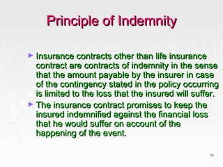Principle of Indemnity

► Insurance contracts other than life insurance
  contract are contracts of indemnity in the sense
  that the amount payable by the insurer in case
  of the contingency stated in the policy occurring
  is limited to the loss that the insured will suffer.
► The insurance contract promises to keep the
  insured indemnified against the financial loss
  that he would suffer on account of the
  happening of the event.

                                                   19
 