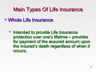 Main Types Of Life Insurance
►Whole Life Insurance


   Intended to provide Life Insurance
    protection over one’s lifetime – provides
    for payment of the assured amount upon
    the insured’s death regardless of when it
    occurs.


                                                20
 