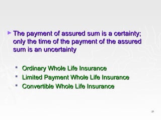 ► The payment of assured sum is a certainty;
 only the time of the payment of the assured
 sum is an uncertainty

     Ordinary Whole Life Insurance
     Limited Payment Whole Life Insurance
     Convertible Whole Life Insurance


                                               21
 