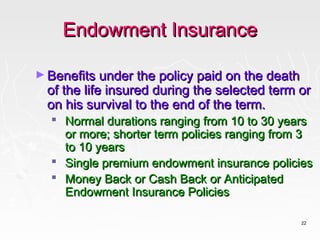 Endowment Insurance

► Benefits under the policy paid on the death
  of the life insured during the selected term or
  on his survival to the end of the term.
   Normal durations ranging from 10 to 30 years
    or more; shorter term policies ranging from 3
    to 10 years
   Single premium endowment insurance policies
   Money Back or Cash Back or Anticipated
    Endowment Insurance Policies

                                                22
 
