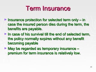 Term Insurance
► Insurance protection for selected term only – in
  case the insured person dies during the term, the
  benefits are payable.
► In case of his survival till the end of selected term,
  the policy normally expires without any benefit
  becoming payable
► May be regarded as temporary insurance –
  premium for term insurance is relatively low.


                                                           23
 