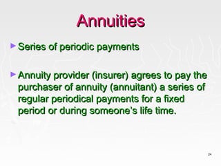 Annuities
► Series of periodic payments


► Annuity provider (insurer) agrees to pay the
 purchaser of annuity (annuitant) a series of
 regular periodical payments for a fixed
 period or during someone’s life time.



                                                 24
 