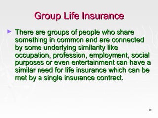 Group Life Insurance
►   There are groups of people who share
    something in common and are connected
    by some underlying similarity like
    occupation, profession, employment, social
    purposes or even entertainment can have a
    similar need for life insurance which can be
    met by a single insurance contract.



                                               25
 