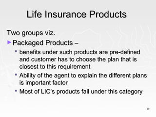 Life Insurance Products
Two groups viz.
► Packaged Products –
   benefits under such products are pre-defined
    and customer has to choose the plan that is
    closest to this requirement
   Ability of the agent to explain the different plans
    is important factor
   Most of LIC’s products fall under this category

                                                      29
 