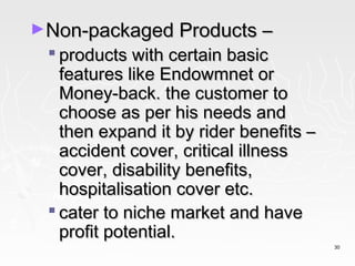 ►Non-packaged Products –
  products with certain basic
   features like Endowmnet or
   Money-back. the customer to
   choose as per his needs and
   then expand it by rider benefits –
   accident cover, critical illness
   cover, disability benefits,
   hospitalisation cover etc.
  cater to niche market and have
   profit potential.
                                        30
 