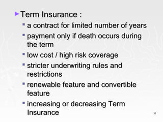 ►Term Insurance :
   a contract for limited number of years
   payment only if death occurs during
    the term
   low cost / high risk coverage
   stricter underwriting rules and
    restrictions
   renewable feature and convertible
    feature
   increasing or decreasing Term
    Insurance                                32
 