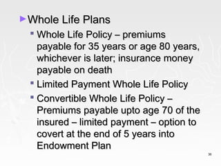 ►Whole Life Plans
   Whole Life Policy – premiums
    payable for 35 years or age 80 years,
    whichever is later; insurance money
    payable on death
   Limited Payment Whole Life Policy
   Convertible Whole Life Policy –
    Premiums payable upto age 70 of the
    insured – limited payment – option to
    covert at the end of 5 years into
    Endowment Plan
                                            36
 